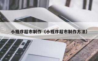 江门小程序超市制作（小程序超市制作方法）